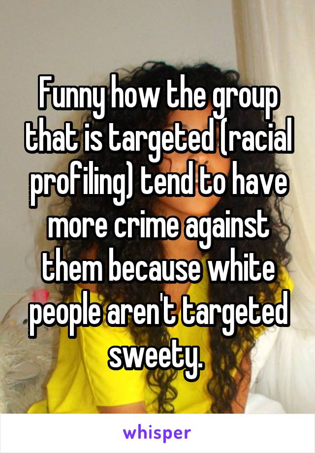 Funny how the group that is targeted (racial profiling) tend to have more crime against them because white people aren't targeted sweety. 