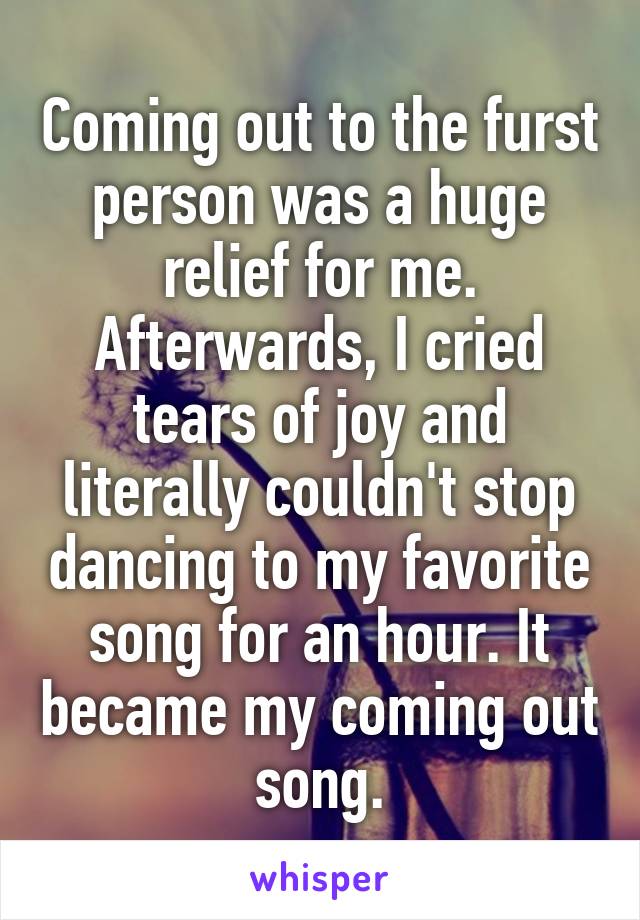 Coming out to the furst person was a huge relief for me. Afterwards, I cried tears of joy and literally couldn't stop dancing to my favorite song for an hour. It became my coming out song.