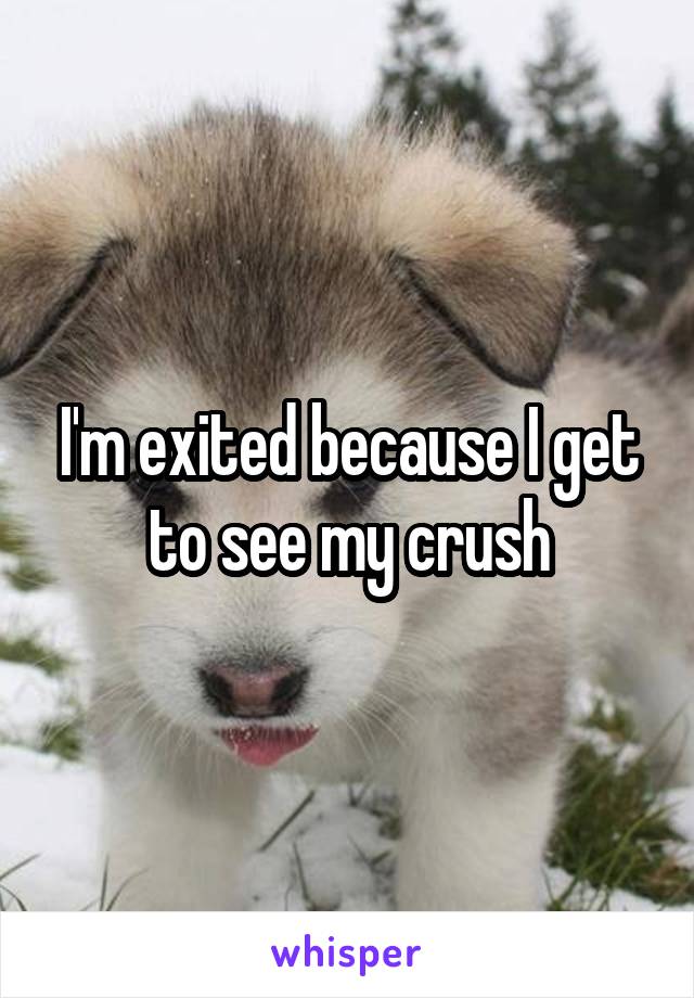 I'm exited because I get to see my crush