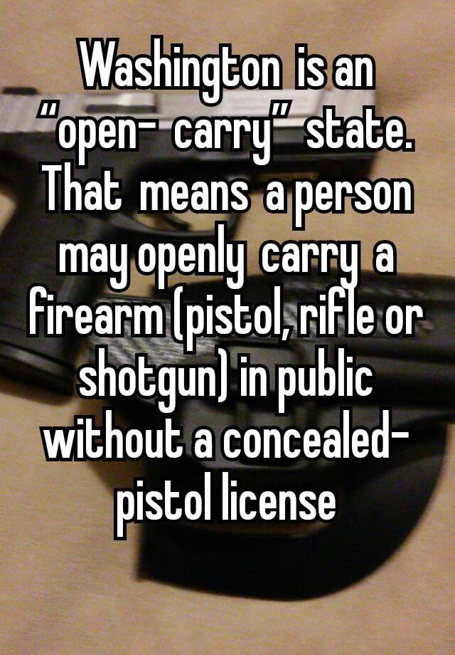 Washington is an “open- carry” state. That means a person may openly carry a firearm (pistol, rifle or shotgun) in public without a concealed-pistol license
