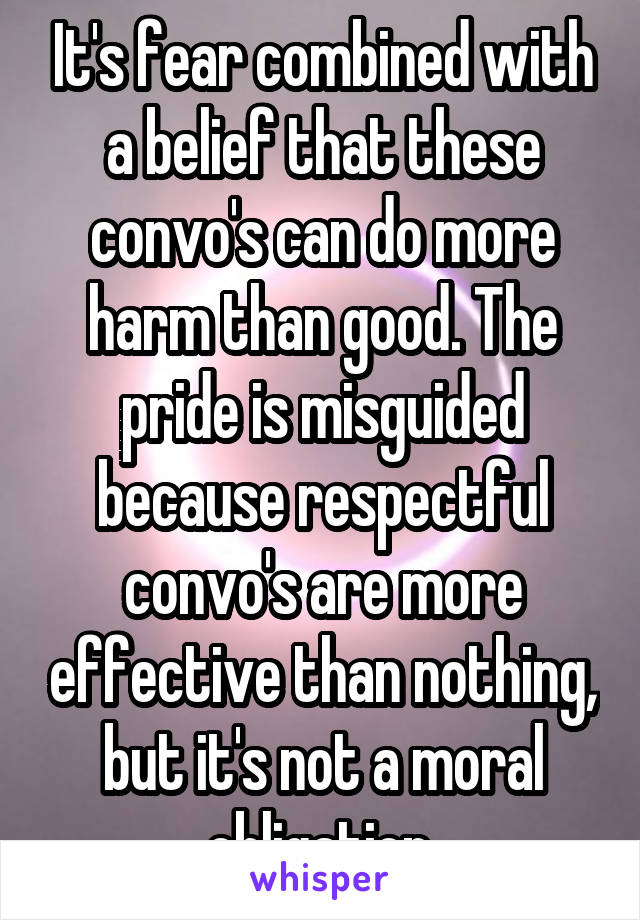 It's fear combined with a belief that these convo's can do more harm than good. The pride is misguided because respectful convo's are more effective than nothing, but it's not a moral obligation.