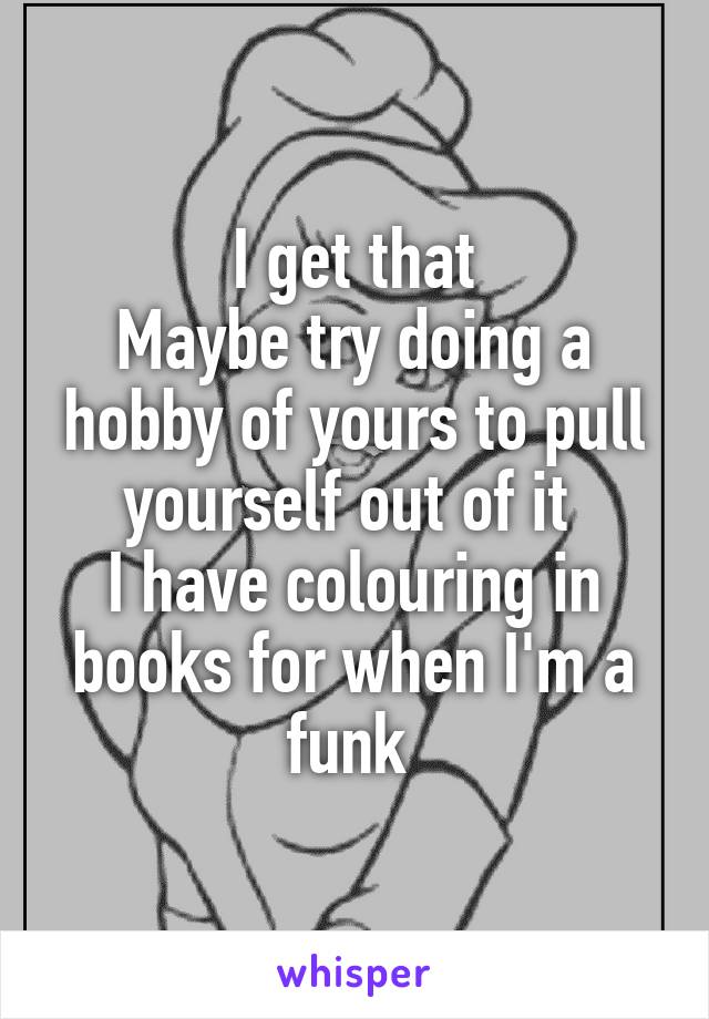 I get that
Maybe try doing a hobby of yours to pull yourself out of it 
I have colouring in books for when I'm a funk 