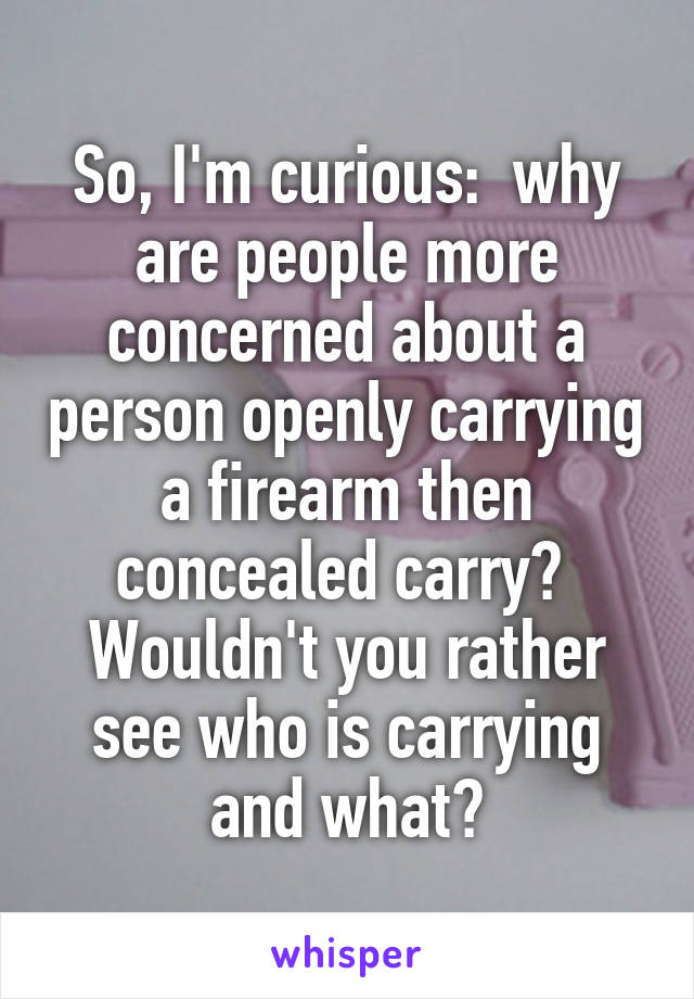 So, I'm curious:  why are people more concerned about a person openly carrying a firearm then concealed carry?  Wouldn't you rather see who is carrying and what?