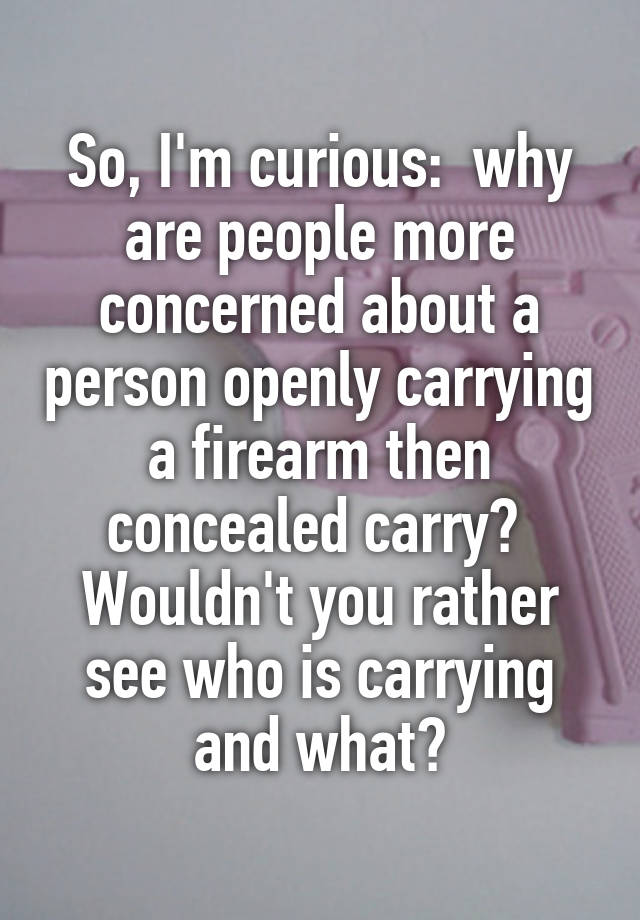 So, I'm curious:  why are people more concerned about a person openly carrying a firearm then concealed carry?  Wouldn't you rather see who is carrying and what?