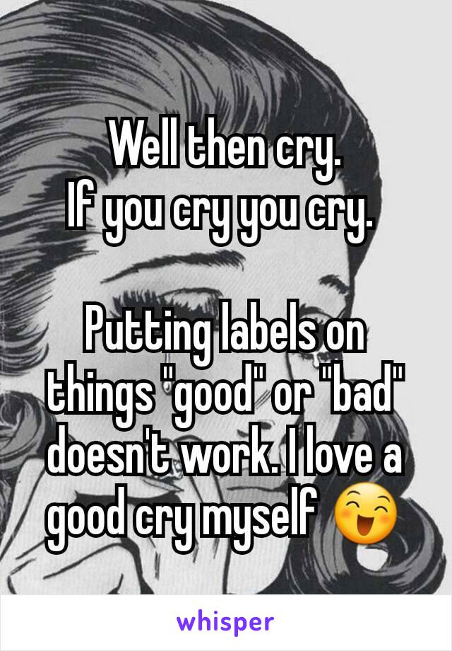 Well then cry.
If you cry you cry. 

Putting labels on things "good" or "bad" doesn't work. I love a good cry myself 😄