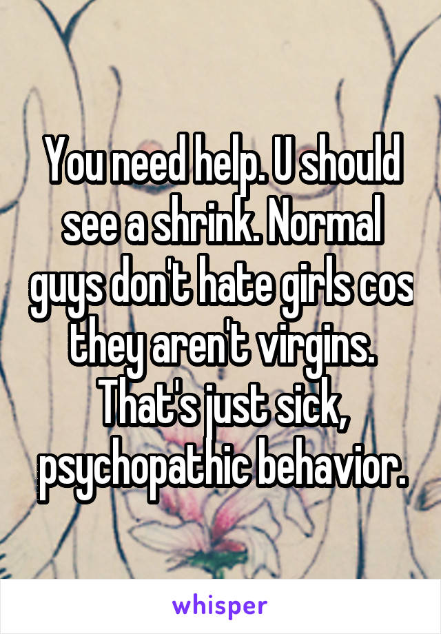 You need help. U should see a shrink. Normal guys don't hate girls cos they aren't virgins. That's just sick, psychopathic behavior.
