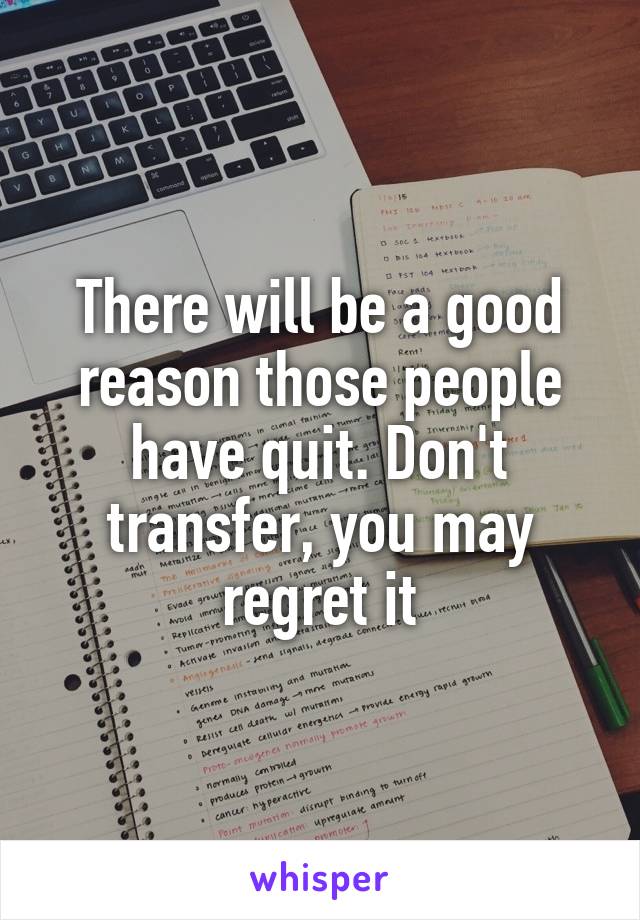 There will be a good reason those people have quit. Don't transfer, you may regret it