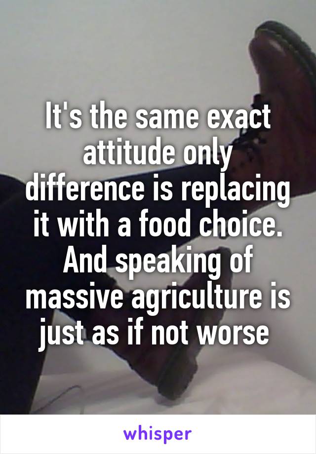 It's the same exact attitude only difference is replacing it with a food choice. And speaking of massive agriculture is just as if not worse 