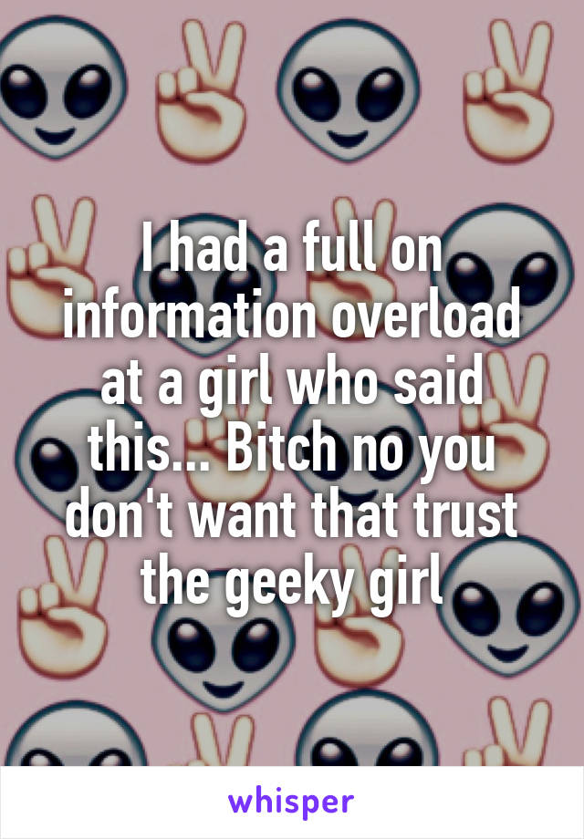 I had a full on information overload at a girl who said this... Bitch no you don't want that trust the geeky girl