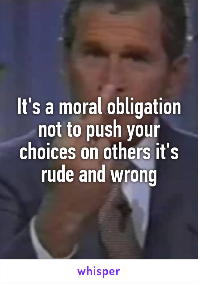It's a moral obligation not to push your choices on others it's rude and wrong