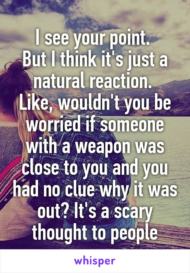 I see your point. 
But I think it's just a natural reaction. 
Like, wouldn't you be worried if someone with a weapon was close to you and you had no clue why it was out? It's a scary thought to people