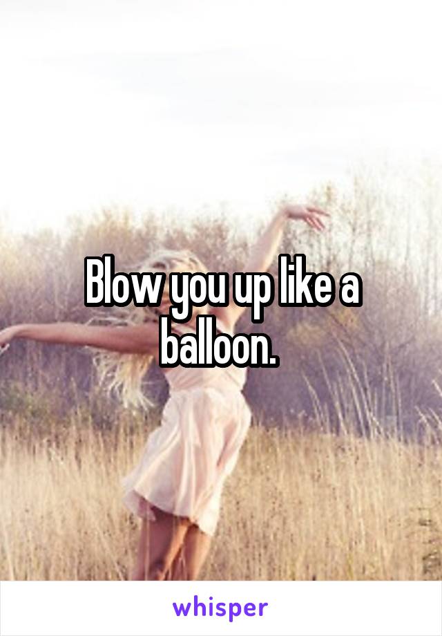 Blow you up like a balloon. 