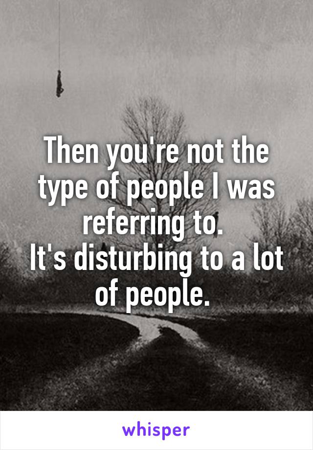 Then you're not the type of people I was referring to. 
It's disturbing to a lot of people. 