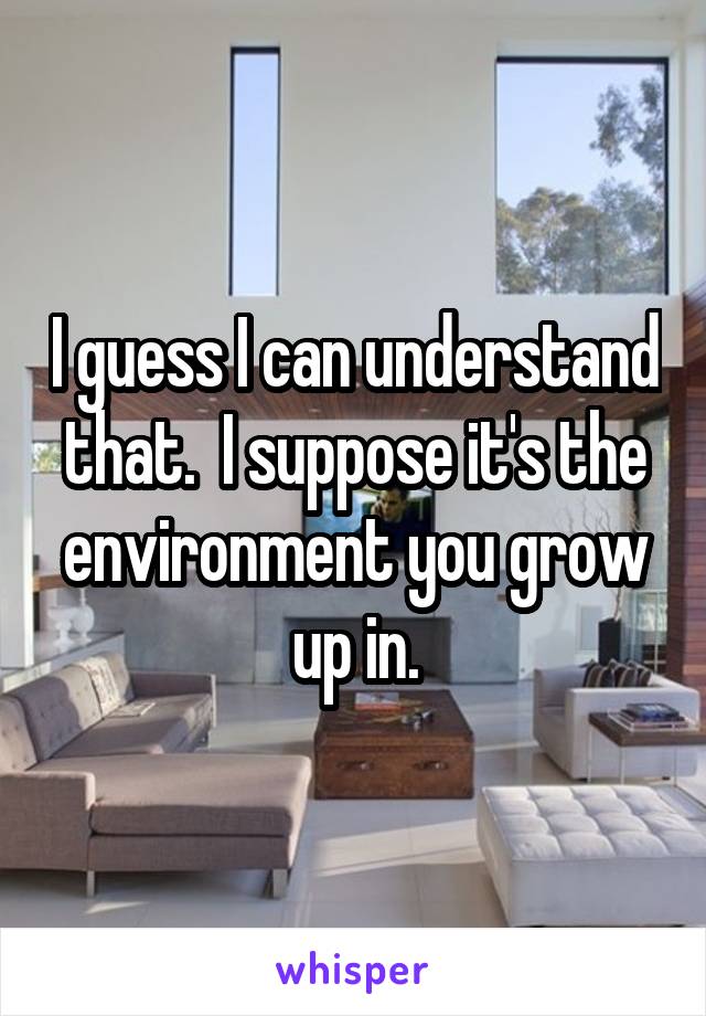 I guess I can understand that.  I suppose it's the environment you grow up in.