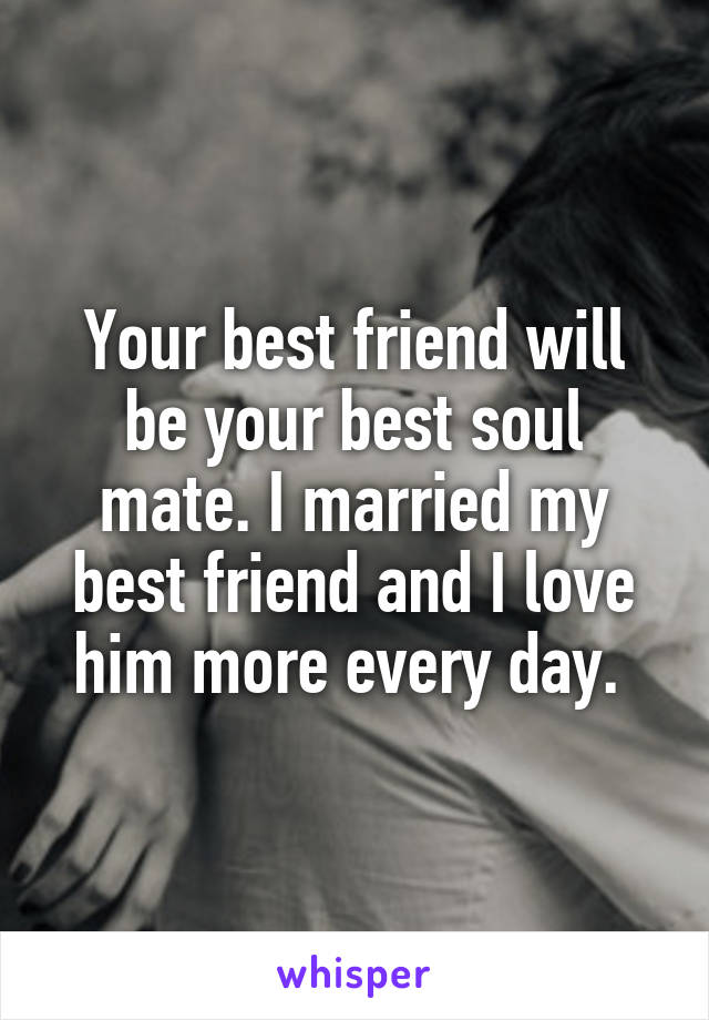 Your best friend will be your best soul mate. I married my best friend and I love him more every day. 