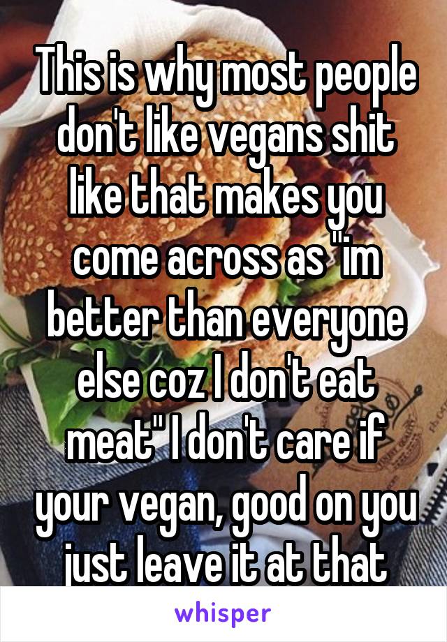This is why most people don't like vegans shit like that makes you come across as "im better than everyone else coz I don't eat meat" I don't care if your vegan, good on you just leave it at that