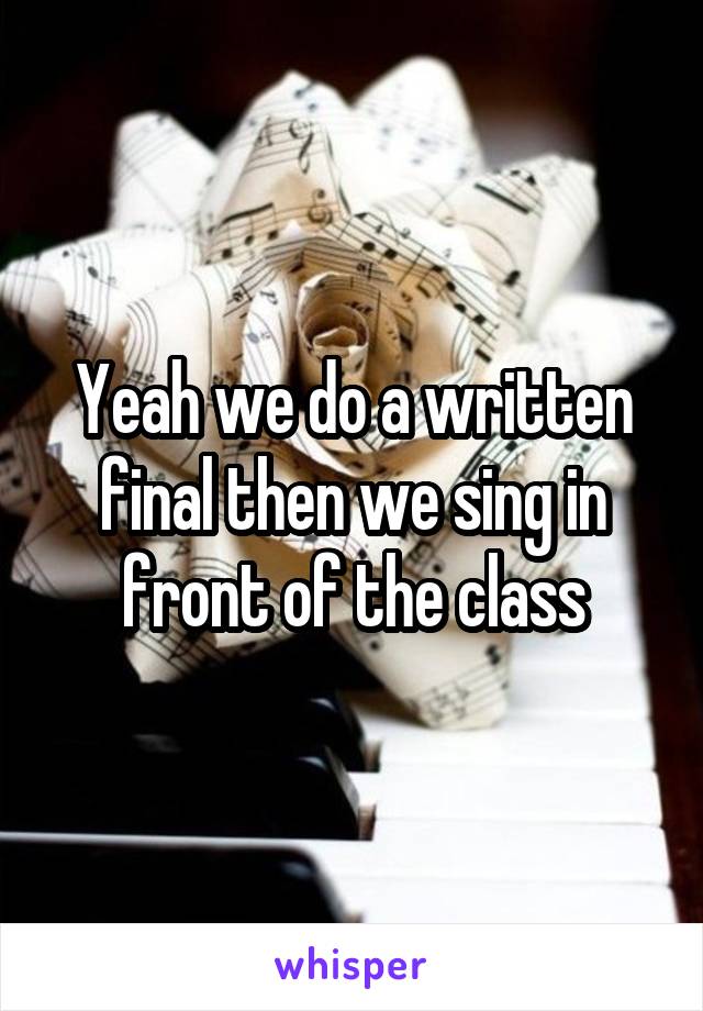 Yeah we do a written final then we sing in front of the class