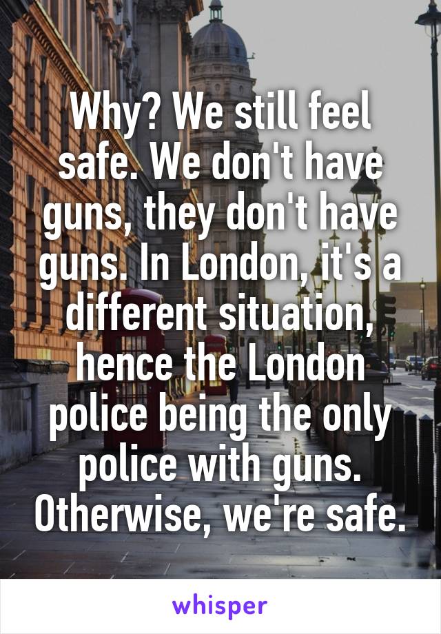 Why? We still feel safe. We don't have guns, they don't have guns. In London, it's a different situation, hence the London police being the only police with guns. Otherwise, we're safe.