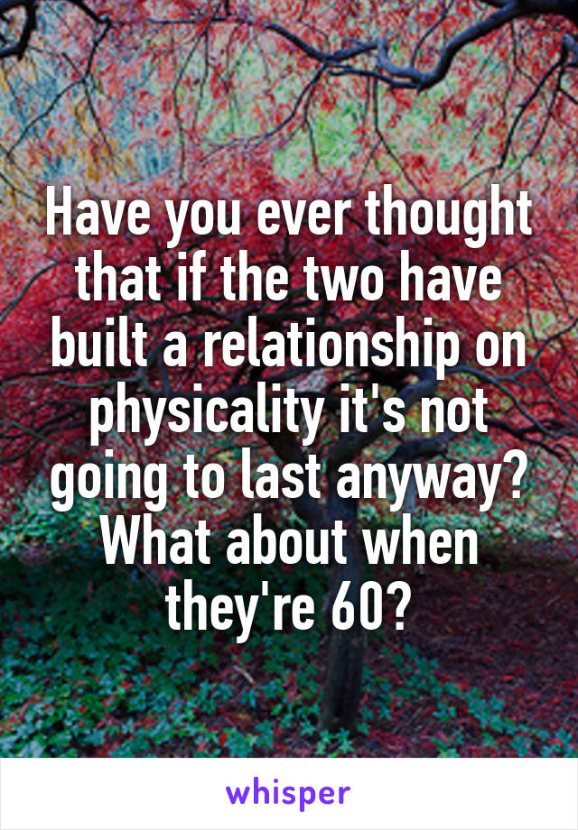 Have you ever thought that if the two have built a relationship on physicality it's not going to last anyway? What about when they're 60?