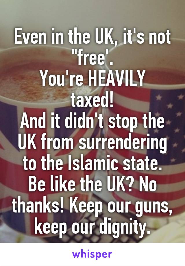 Even in the UK, it's not "free'.
You're HEAVILY taxed!
And it didn't stop the UK from surrendering to the Islamic state.
Be like the UK? No thanks! Keep our guns, keep our dignity.