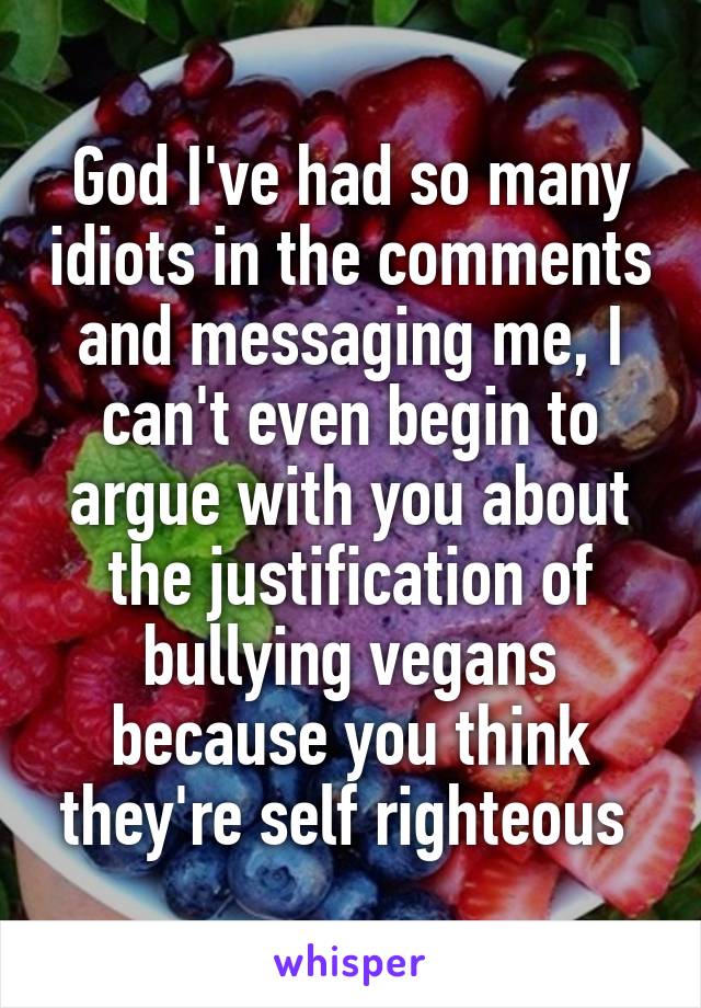 God I've had so many idiots in the comments and messaging me, I can't even begin to argue with you about the justification of bullying vegans because you think they're self righteous 