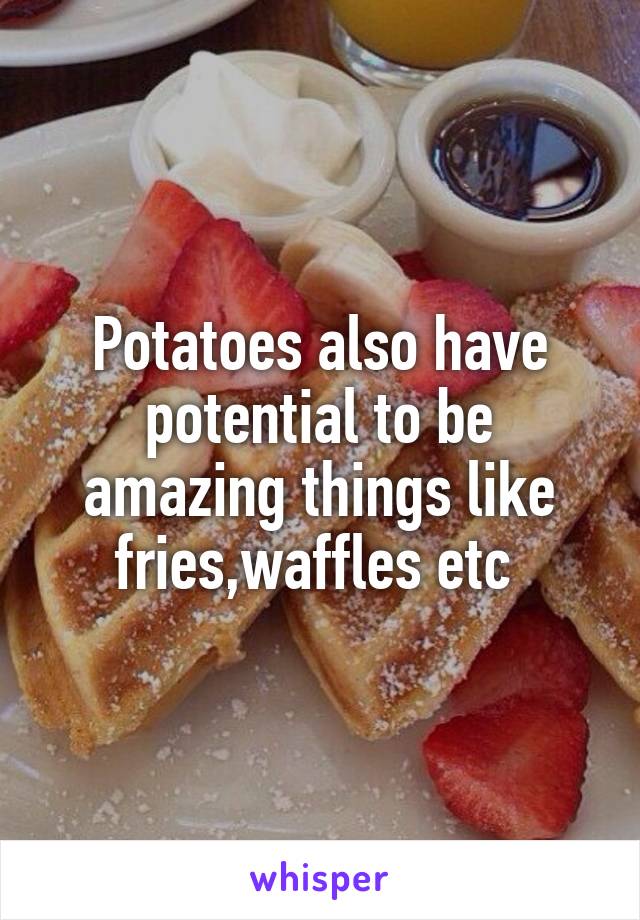 Potatoes also have potential to be amazing things like fries,waffles etc 