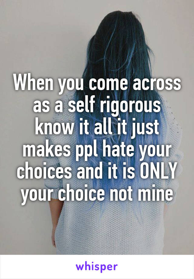 When you come across as a self rigorous know it all it just makes ppl hate your choices and it is ONLY your choice not mine