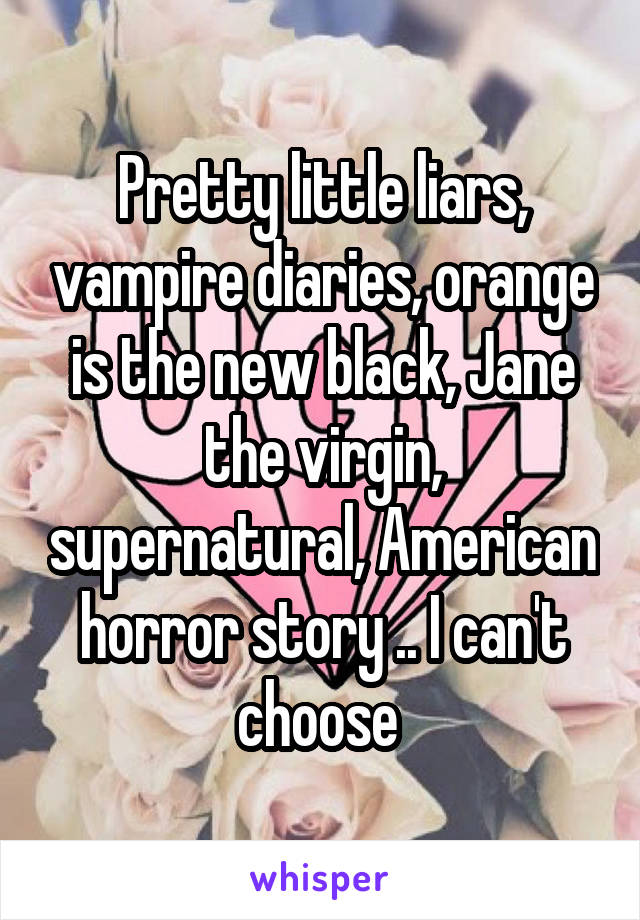 Pretty little liars, vampire diaries, orange is the new black, Jane the virgin, supernatural, American horror story .. I can't choose 