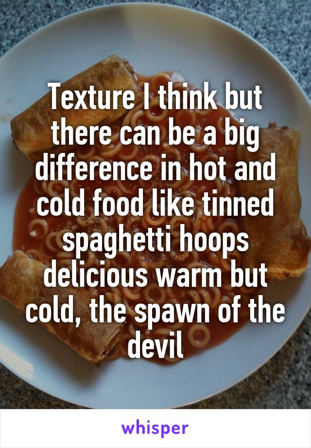 Texture I think but there can be a big difference in hot and cold food like tinned spaghetti hoops delicious warm but cold, the spawn of the devil