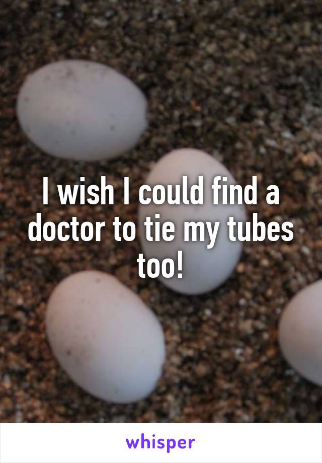 I wish I could find a doctor to tie my tubes too!