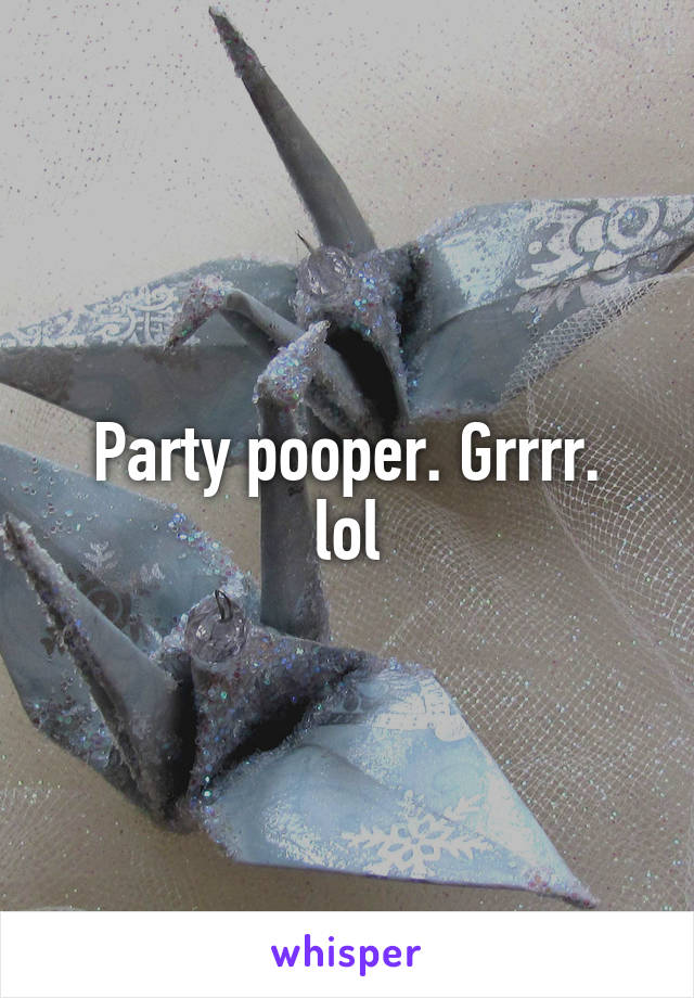 Party pooper. Grrrr.
lol