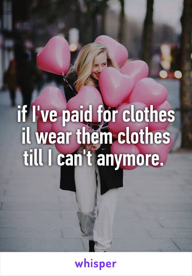 if I've paid for clothes il wear them clothes till I can't anymore. 