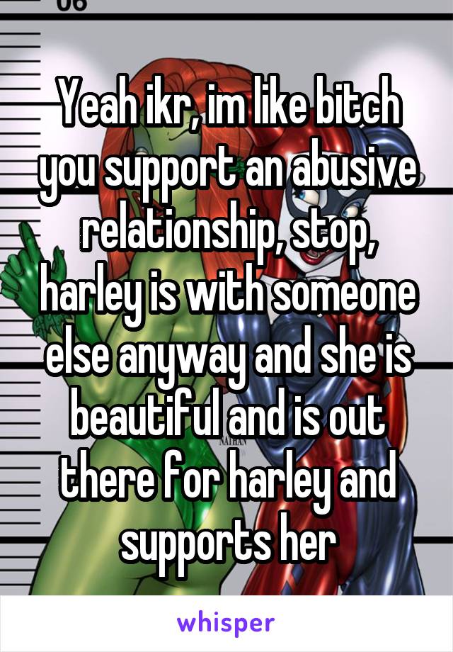 Yeah ikr, im like bitch you support an abusive relationship, stop, harley is with someone else anyway and she is beautiful and is out there for harley and supports her