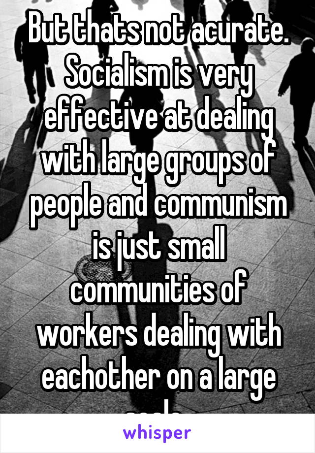 But thats not acurate. Socialism is very effective at dealing with large groups of people and communism is just small communities of workers dealing with eachother on a large scale. 