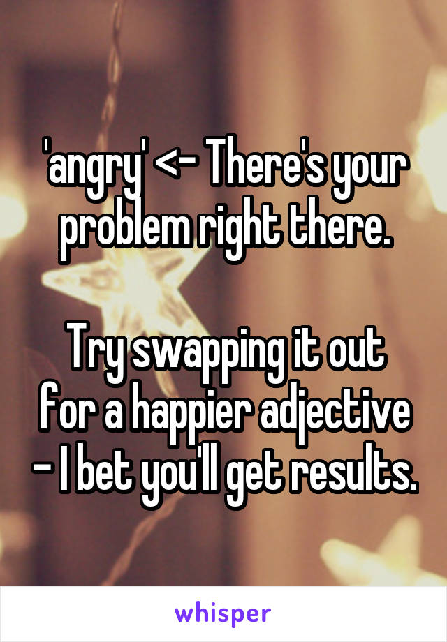 'angry' <- There's your problem right there.

Try swapping it out for a happier adjective - I bet you'll get results.