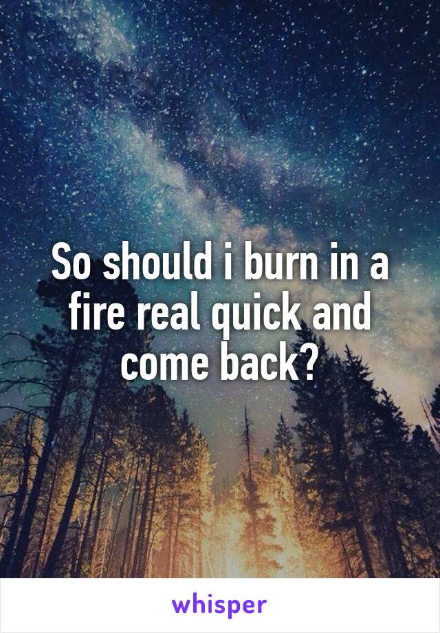 So should i burn in a fire real quick and come back?