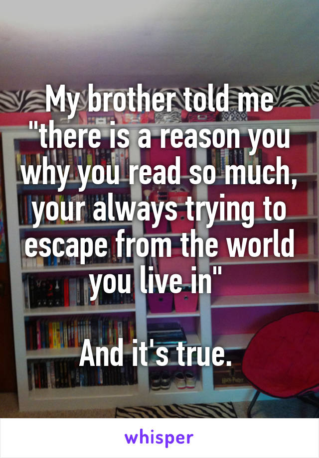 My brother told me "there is a reason you why you read so much, your always trying to escape from the world you live in" 

And it's true. 