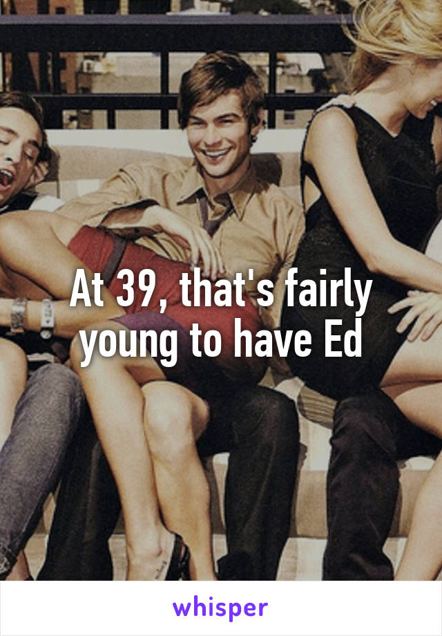 At 39, that's fairly young to have Ed