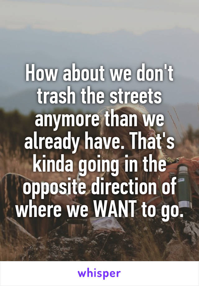 How about we don't trash the streets anymore than we already have. That's kinda going in the opposite direction of where we WANT to go.