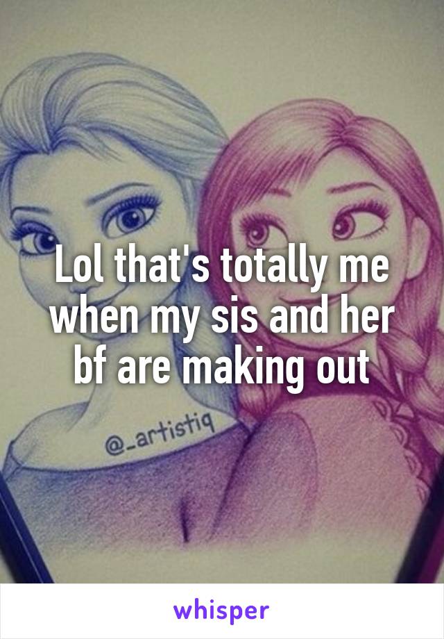 Lol that's totally me when my sis and her bf are making out