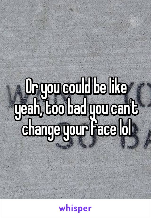 Or you could be like yeah, too bad you can't change your face lol