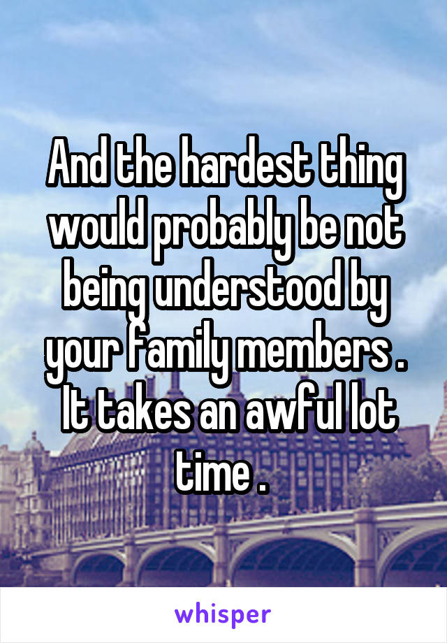 And the hardest thing would probably be not being understood by your family members .
 It takes an awful lot time . 