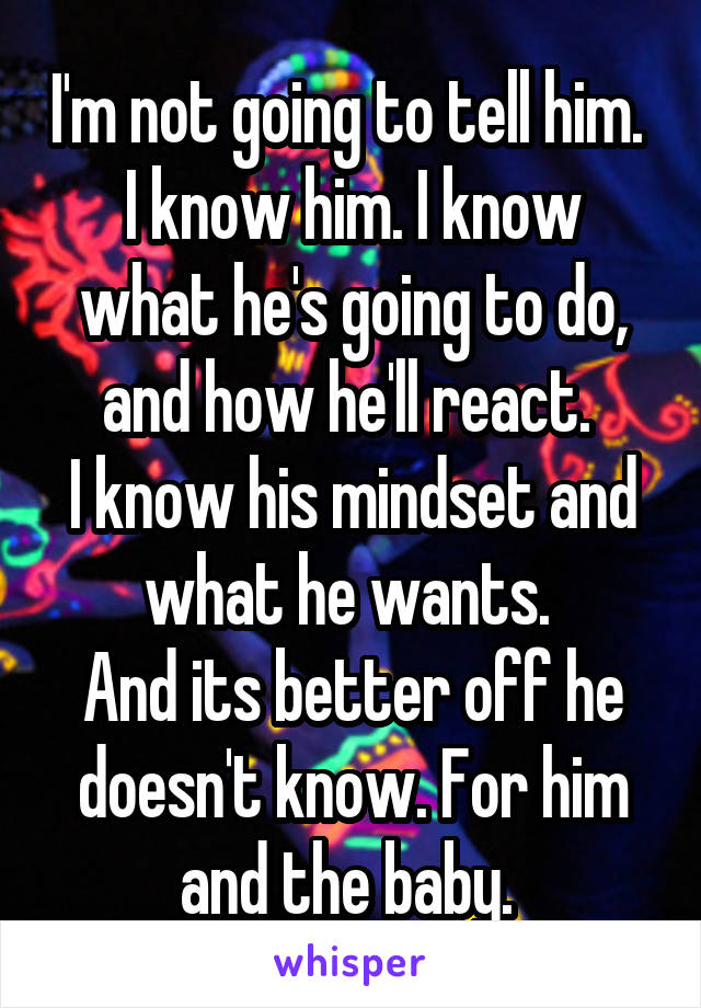 I'm not going to tell him. 
I know him. I know what he's going to do, and how he'll react. 
I know his mindset and what he wants. 
And its better off he doesn't know. For him and the baby. 