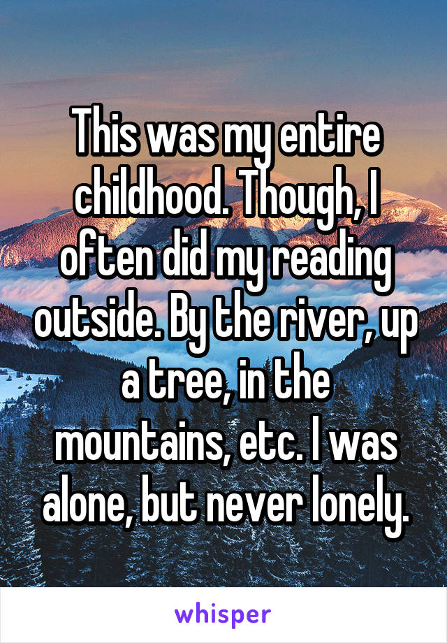 This was my entire childhood. Though, I often did my reading outside. By the river, up a tree, in the mountains, etc. I was alone, but never lonely.