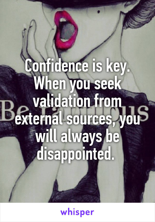 Confidence is key. When you seek validation from external sources, you will always be disappointed. 