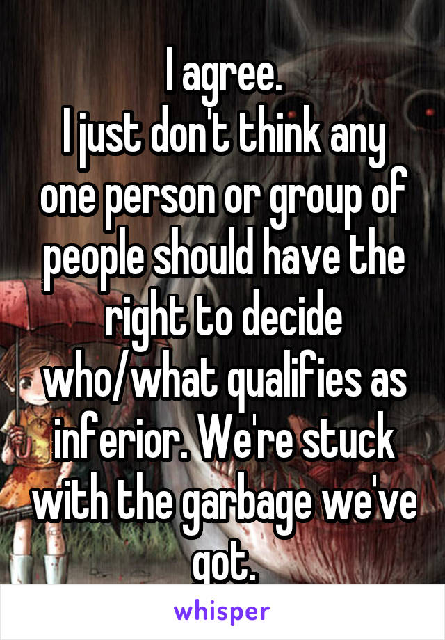 I agree.
I just don't think any one person or group of people should have the right to decide who/what qualifies as inferior. We're stuck with the garbage we've got.