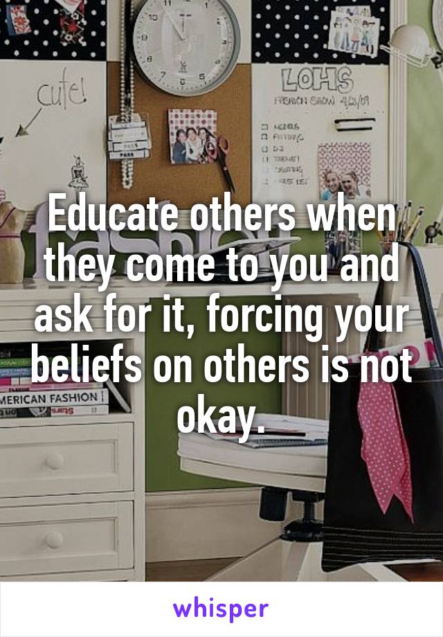 Educate others when they come to you and ask for it, forcing your beliefs on others is not okay.