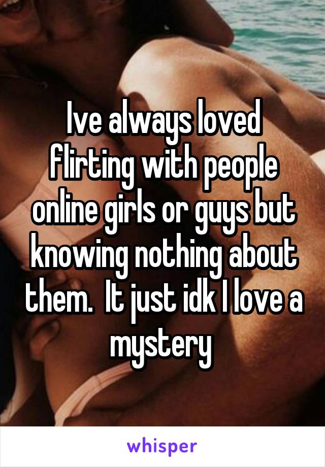 Ive always loved flirting with people online girls or guys but knowing nothing about them.  It just idk I love a mystery 