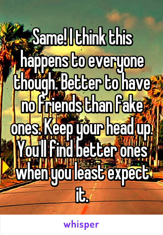 Same! I think this happens to everyone though. Better to have no friends than fake ones. Keep your head up. You'll find better ones when you least expect it.