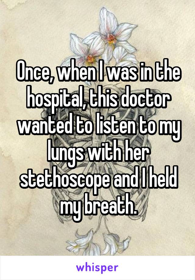 Once, when I was in the hospital, this doctor wanted to listen to my lungs with her stethoscope and I held my breath.